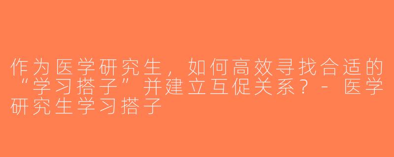 作为医学研究生，如何高效寻找合适的“学习搭子”并建立互促关系？-医学研究生学习搭子