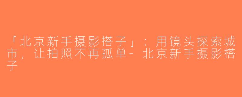 「北京新手摄影搭子」：用镜头探索城市，让拍照不再孤单-北京新手摄影搭子