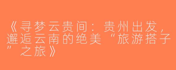 《寻梦云贵间：贵州出发，邂逅云南的绝美“旅游搭子”之旅》