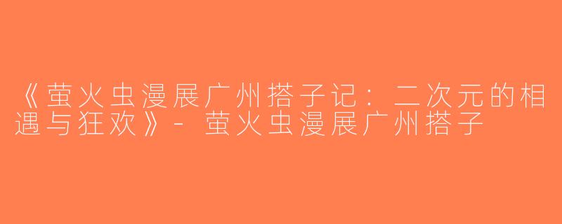 《萤火虫漫展广州搭子记：二次元的相遇与狂欢》-萤火虫漫展广州搭子