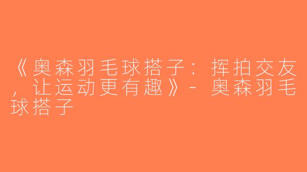 《奥森羽毛球搭子：挥拍交友，让运动更有趣》-奥森羽毛球搭子