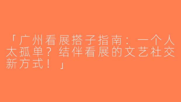 「广州看展搭子指南：一个人太孤单？结伴看展的文艺社交新方式！」
