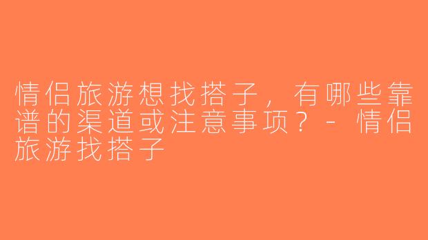 情侣旅游想找搭子，有哪些靠谱的渠道或注意事项？-情侣旅游找搭子