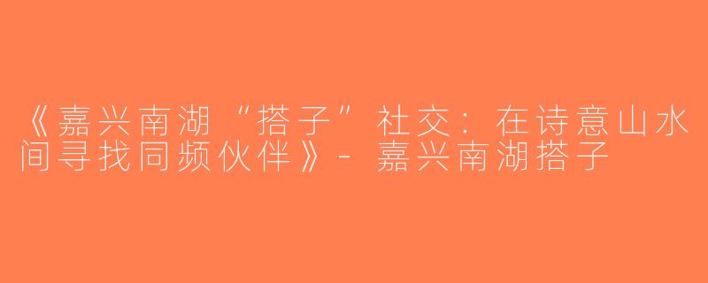 《嘉兴南湖“搭子”社交：在诗意山水间寻找同频伙伴》-嘉兴南湖搭子