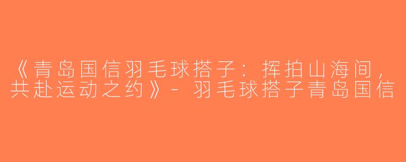 《青岛国信羽毛球搭子：挥拍山海间，共赴运动之约》-羽毛球搭子青岛国信