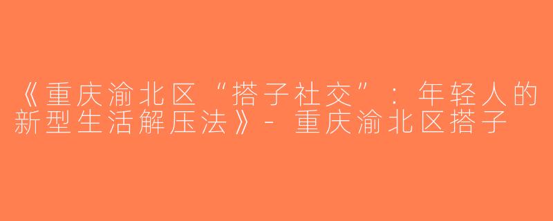 《重庆渝北区“搭子社交”：年轻人的新型生活解压法》-重庆渝北区搭子