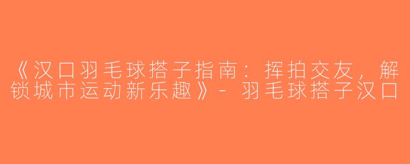 《汉口羽毛球搭子指南：挥拍交友，解锁城市运动新乐趣》-羽毛球搭子汉口