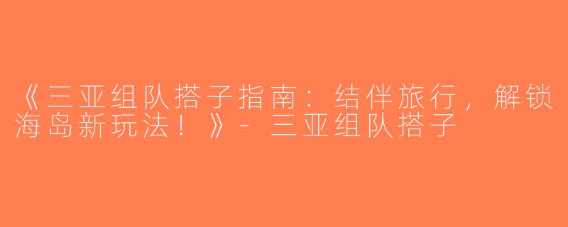 《三亚组队搭子指南：结伴旅行，解锁海岛新玩法！》-三亚组队搭子