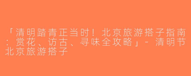 「清明踏青正当时！北京旅游搭子指南：赏花、访古、寻味全攻略」-清明节北京旅游搭子
