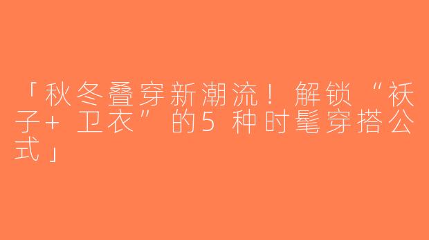 「秋冬叠穿新潮流！解锁“袄子+卫衣”的5种时髦穿搭公式」