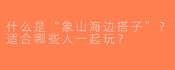 什么是“象山海边搭子”？适合哪些人一起玩？