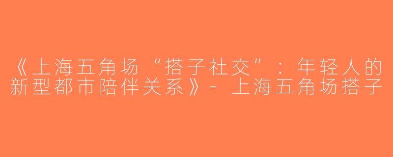 《上海五角场“搭子社交”：年轻人的新型都市陪伴关系》-上海五角场搭子