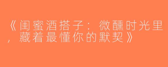 《闺蜜酒搭子：微醺时光里，藏着最懂你的默契》