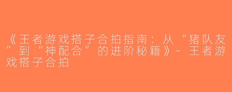 《王者游戏搭子合拍指南：从“猪队友”到“神配合”的进阶秘籍》-王者游戏搭子合拍