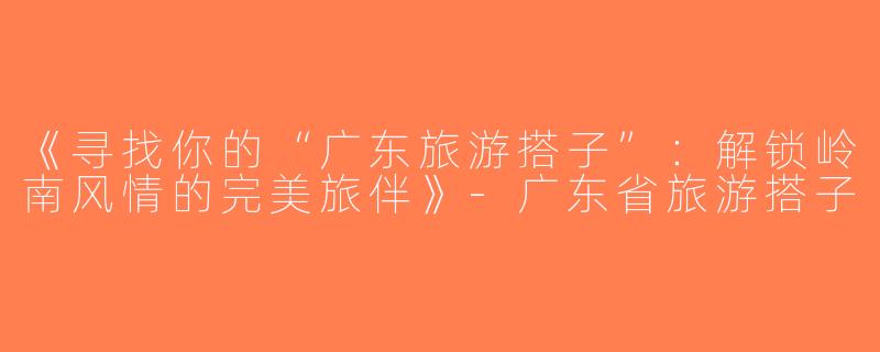《寻找你的“广东旅游搭子”：解锁岭南风情的完美旅伴》-广东省旅游搭子