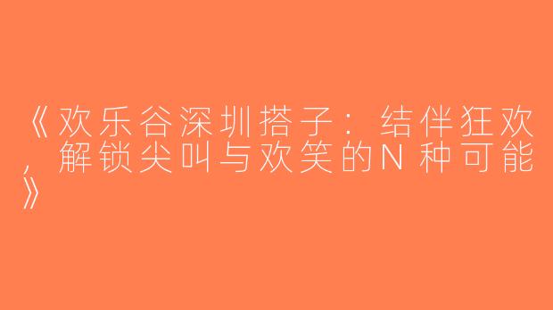 《欢乐谷深圳搭子：结伴狂欢，解锁尖叫与欢笑的N种可能》