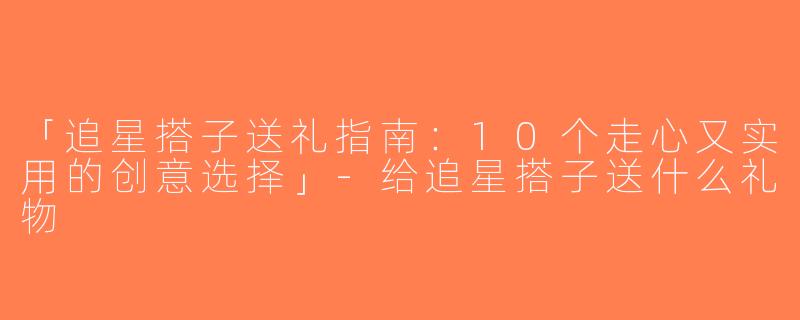 「追星搭子送礼指南：10个走心又实用的创意选择」-给追星搭子送什么礼物