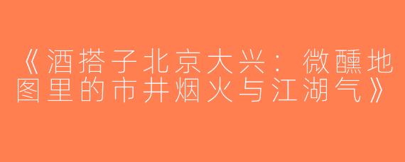 《酒搭子北京大兴：微醺地图里的市井烟火与江湖气》