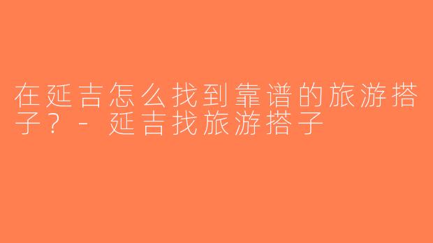 在延吉怎么找到靠谱的旅游搭子？-延吉找旅游搭子