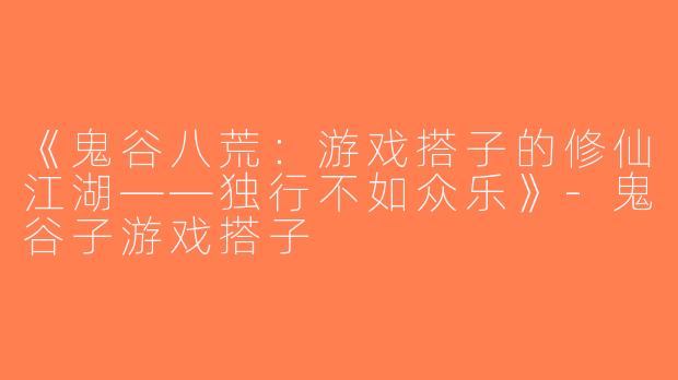 《鬼谷八荒：游戏搭子的修仙江湖——独行不如众乐》-鬼谷子游戏搭子