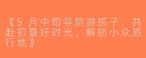 《5月中旬寻旅游搭子：共赴初夏好时光，解锁小众旅行地》