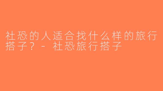 社恐的人适合找什么样的旅行搭子？-社恐旅行搭子
