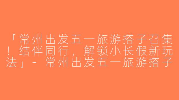 「常州出发五一旅游搭子召集！结伴同行，解锁小长假新玩法」-常州出发五一旅游搭子
