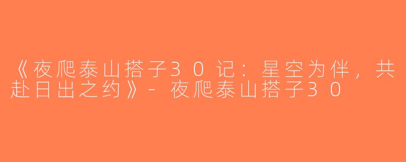 《夜爬泰山搭子30记：星空为伴，共赴日出之约》-夜爬泰山搭子30