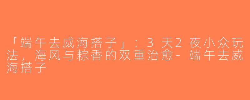 「端午去威海搭子」：3天2夜小众玩法，海风与粽香的双重治愈-端午去威海搭子