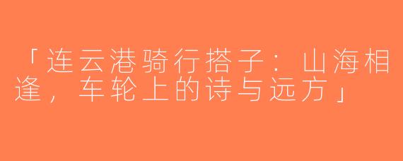 「连云港骑行搭子：山海相逢，车轮上的诗与远方」