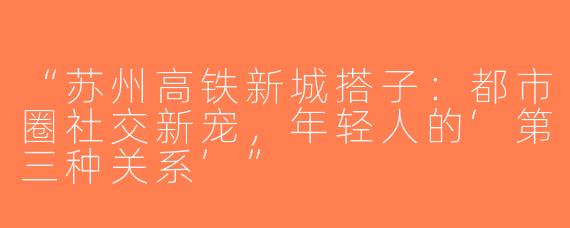 “苏州高铁新城搭子：都市圈社交新宠，年轻人的‘第三种关系’”