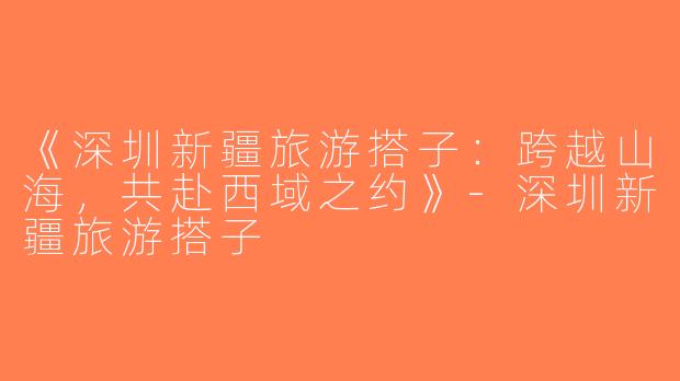 《深圳新疆旅游搭子：跨越山海，共赴西域之约》-深圳新疆旅游搭子