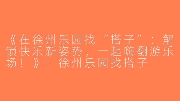 《在徐州乐园找“搭子”：解锁快乐新姿势，一起嗨翻游乐场！》-徐州乐园找搭子