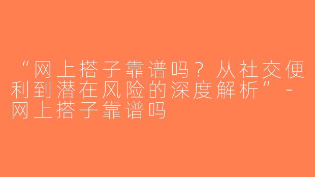 “网上搭子靠谱吗？从社交便利到潜在风险的深度解析”-网上搭子靠谱吗