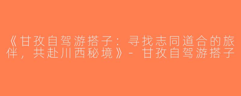 《甘孜自驾游搭子：寻找志同道合的旅伴，共赴川西秘境》-甘孜自驾游搭子