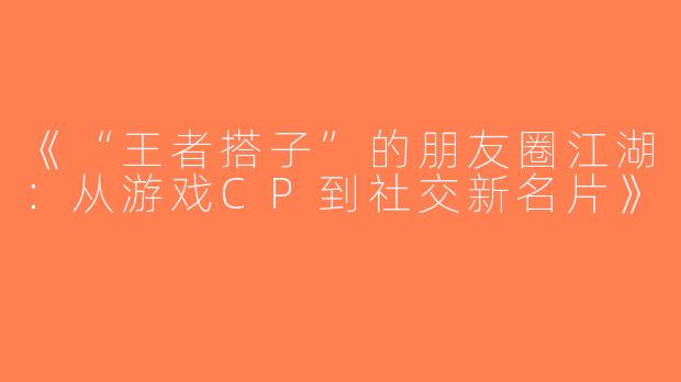 《“王者搭子”的朋友圈江湖：从游戏CP到社交新名片》