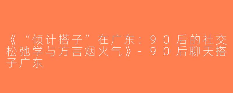 《“倾计搭子”在广东：90后的社交松弛学与方言烟火气》-90后聊天搭子广东