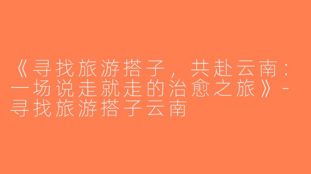 《寻找旅游搭子，共赴云南：一场说走就走的治愈之旅》-寻找旅游搭子云南