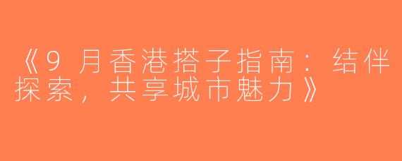 《9月香港搭子指南：结伴探索，共享城市魅力》
