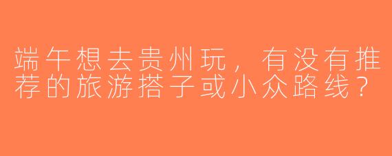 端午想去贵州玩，有没有推荐的旅游搭子或小众路线？