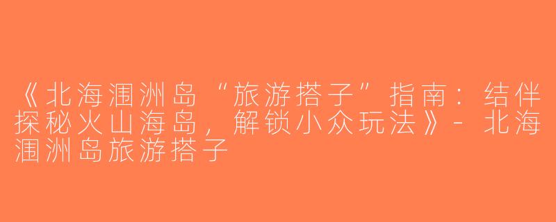 《北海涠洲岛“旅游搭子”指南：结伴探秘火山海岛，解锁小众玩法》-北海涠洲岛旅游搭子