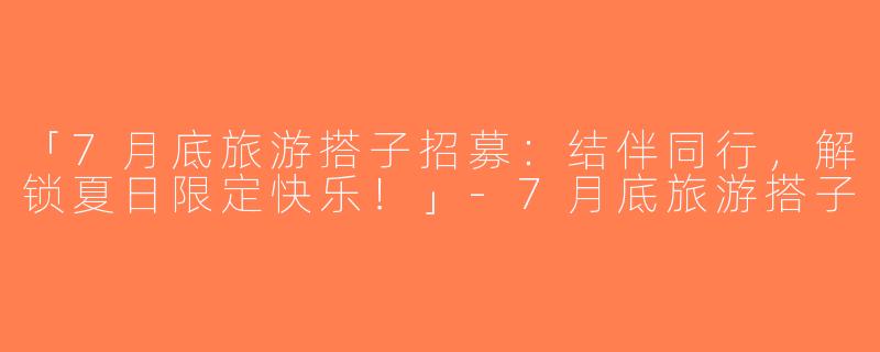 「7月底旅游搭子招募：结伴同行，解锁夏日限定快乐！」-7月底旅游搭子