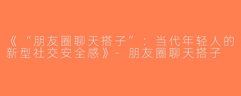 《“朋友圈聊天搭子”：当代年轻人的新型社交安全感》-朋友圈聊天搭子