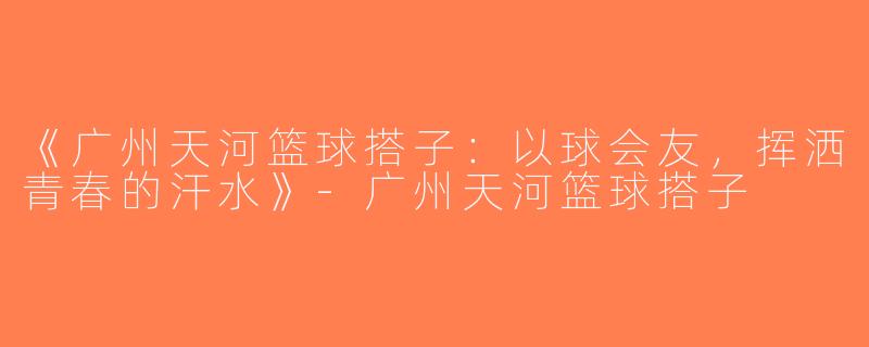 《广州天河篮球搭子：以球会友，挥洒青春的汗水》-广州天河篮球搭子
