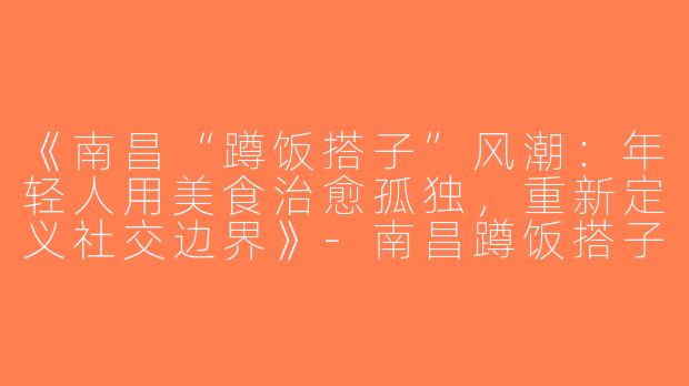 《南昌“蹲饭搭子”风潮：年轻人用美食治愈孤独，重新定义社交边界》-南昌蹲饭搭子