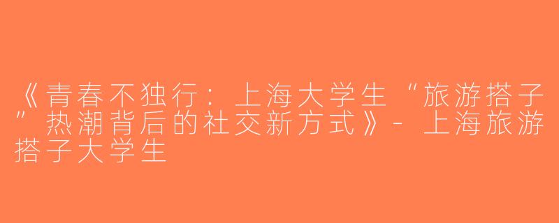 《青春不独行：上海大学生“旅游搭子”热潮背后的社交新方式》-上海旅游搭子大学生