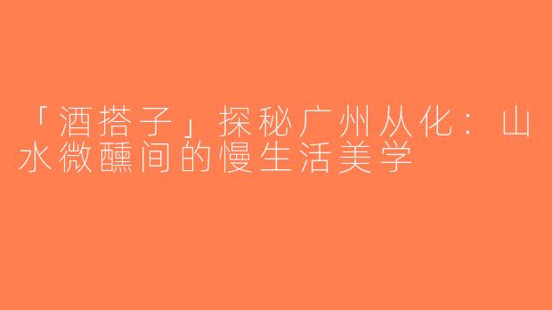 「酒搭子」探秘广州从化：山水微醺间的慢生活美学