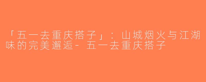 「五一去重庆搭子」：山城烟火与江湖味的完美邂逅-五一去重庆搭子