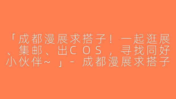 「成都漫展求搭子！一起逛展、集邮、出COS，寻找同好小伙伴~」-成都漫展求搭子