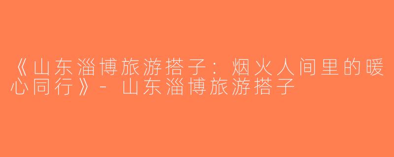《山东淄博旅游搭子：烟火人间里的暖心同行》-山东淄博旅游搭子